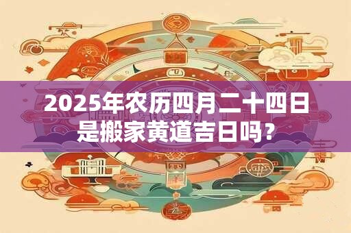 2025年农历四月二十四日是搬家黄道吉日吗？