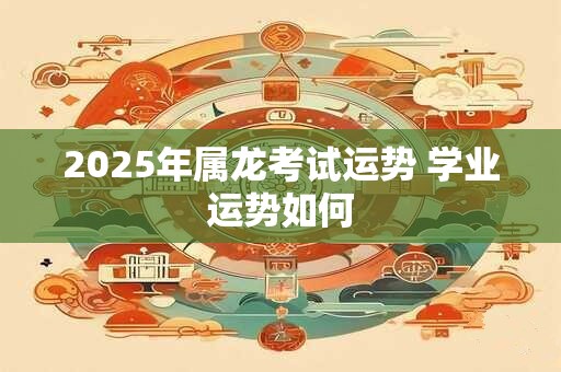 2025年属龙考试运势 学业运势如何