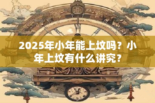 2025年小年能上坟吗？小年上坟有什么讲究？