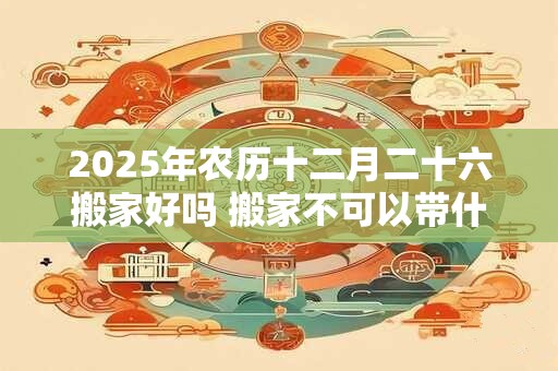 2025年农历十二月二十六搬家好吗 搬家不可以带什么东西